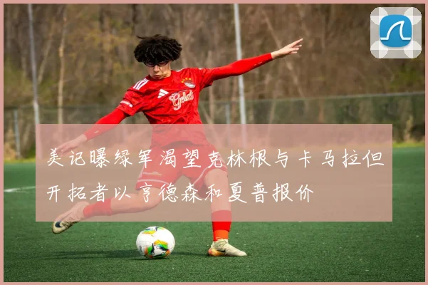 美记曝绿军渴望克林根与卡马拉但开拓者以亨德森和夏普报价