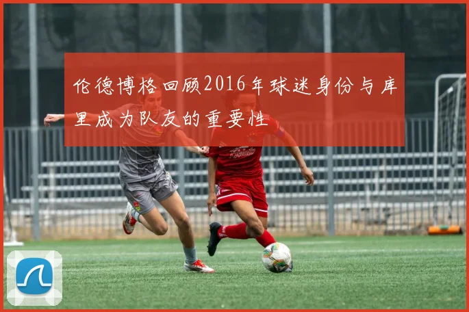伦德博格回顾2016年球迷身份与库里成为队友的重要性