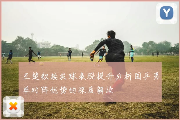 王楚钦接发球表现提升分析国乒男单对阵优势的深度解读