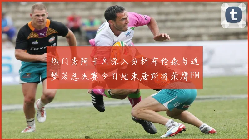 热门秀阿卡夫深入分析布伦森与追梦若总决赛今日结束唐斯将荣膺FMVP