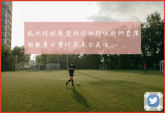 威利格林有望担任独行侠新帅首席助教勇士曾对其表示关注
