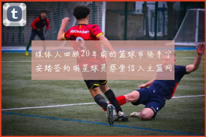 媒体人回顾20年前的篮球市场李宁安踏签约明星球员蔡崇信入主篮网的时代变迁