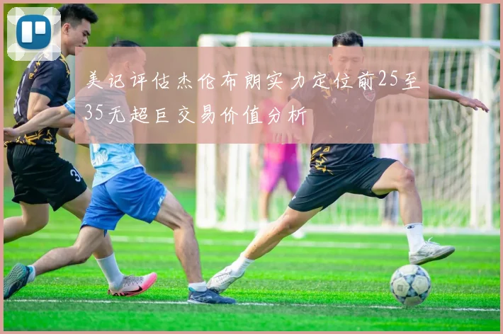 美记评估杰伦布朗实力定位前25至35无超巨交易价值分析