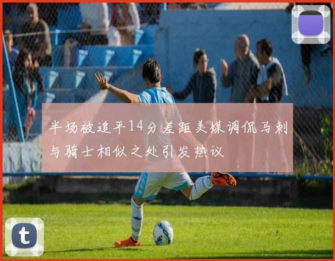 半场被追平14分差距美媒调侃马刺与骑士相似之处引发热议