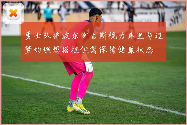 勇士队将波尔津吉斯视为库里与追梦的理想搭档但需保持健康状态