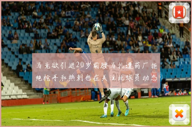 马竞欲引进20岁前腰马扎遭药厂拒绝枪手和热刺也在关注此球员动态