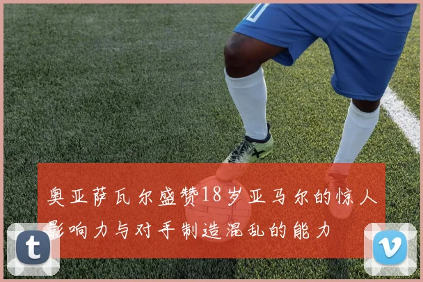 奥亚萨瓦尔盛赞18岁亚马尔的惊人影响力与对手制造混乱的能力