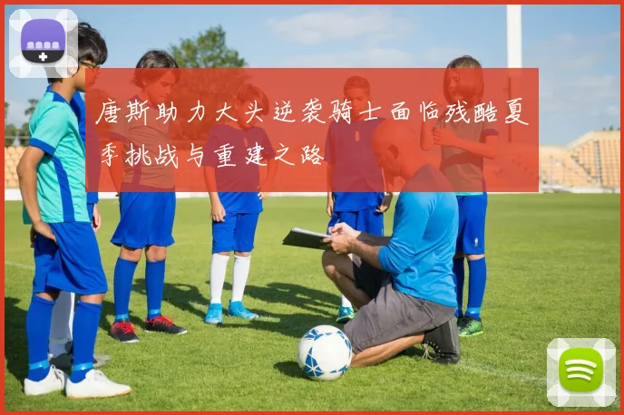 唐斯助力大头逆袭骑士面临残酷夏季挑战与重建之路