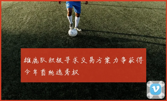 雄鹿队积极寻求交易方案力争获得今年首轮选秀权