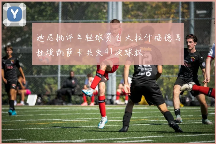 迪尼批评年轻球员自大拉什福德马杜埃凯萨卡共失41次球权