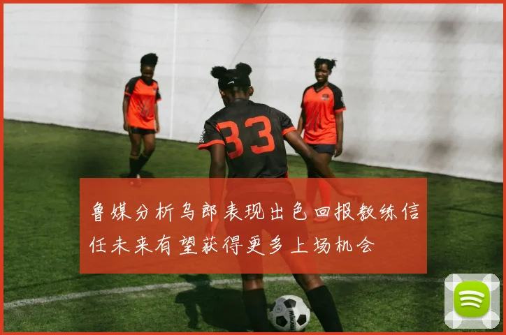 鲁媒分析乌郎表现出色回报教练信任未来有望获得更多上场机会