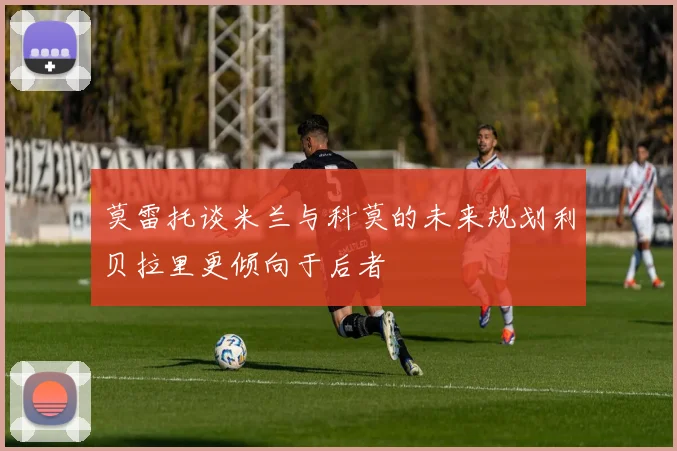 莫雷托谈米兰与科莫的未来规划利贝拉里更倾向于后者
