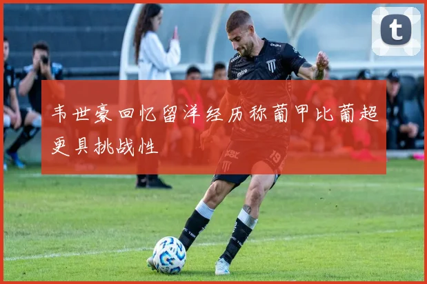 韦世豪回忆留洋经历称葡甲比葡超更具挑战性